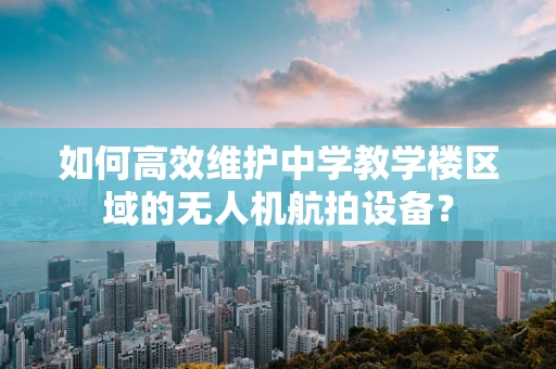 如何高效维护中学教学楼区域的无人机航拍设备？