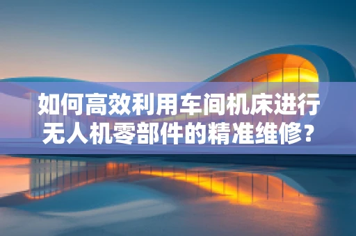 如何高效利用车间机床进行无人机零部件的精准维修？