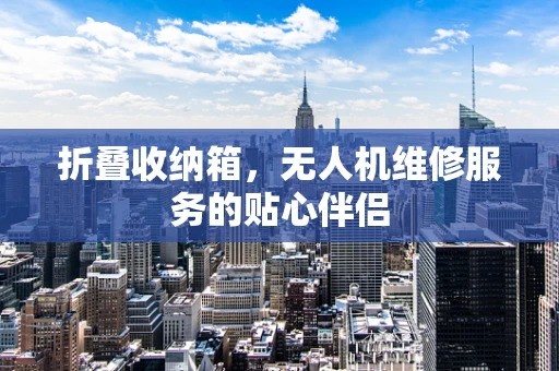 折叠收纳箱，无人机维修服务的贴心伴侣