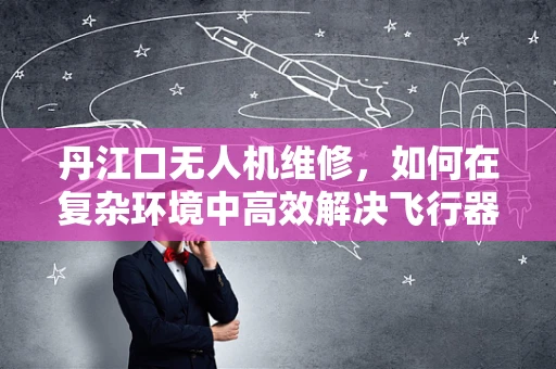 丹江口无人机维修，如何在复杂环境中高效解决飞行器故障？