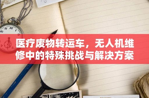 医疗废物转运车，无人机维修中的特殊挑战与解决方案