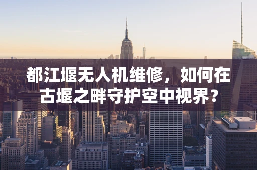 都江堰无人机维修，如何在古堰之畔守护空中视界？