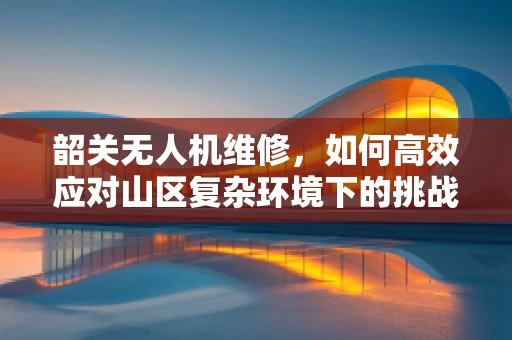 韶关无人机维修，如何高效应对山区复杂环境下的挑战？