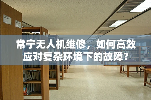 常宁无人机维修，如何高效应对复杂环境下的故障？