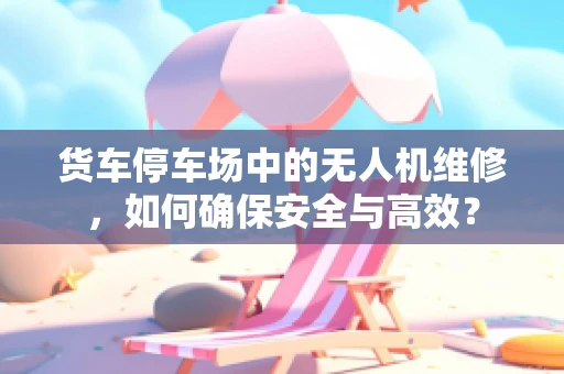 货车停车场中的无人机维修，如何确保安全与高效？