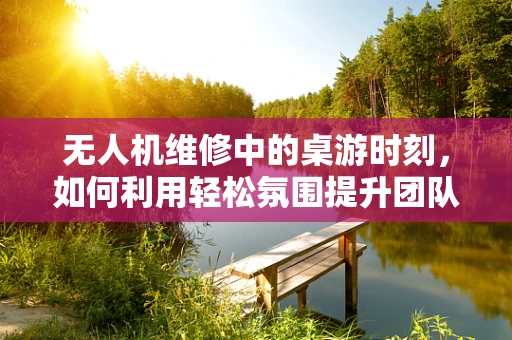 无人机维修中的桌游时刻，如何利用轻松氛围提升团队效率？