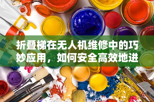 折叠梯在无人机维修中的巧妙应用，如何安全高效地进行机身检查？