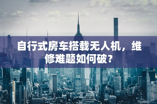 自行式房车搭载无人机，维修难题如何破？