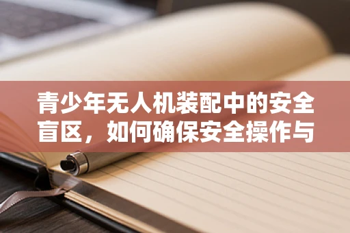 青少年无人机装配中的安全盲区，如何确保安全操作与正确维护？