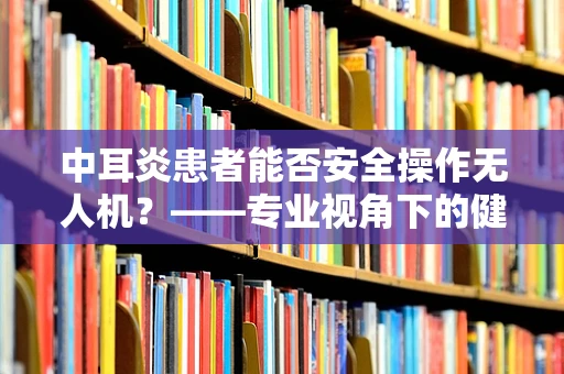 中耳炎患者能否安全操作无人机？——专业视角下的健康考量