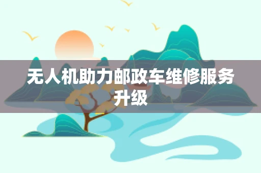 无人机助力邮政车维修服务升级