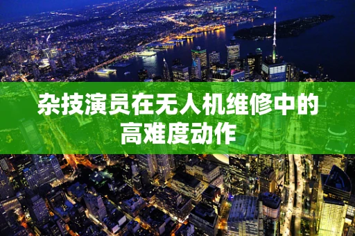 杂技演员在无人机维修中的高难度动作