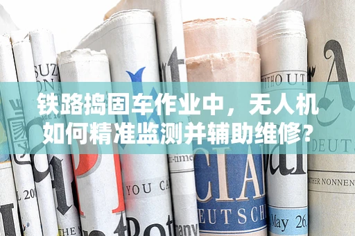 铁路捣固车作业中，无人机如何精准监测并辅助维修？