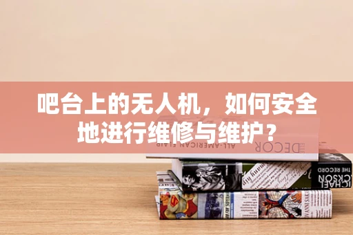 吧台上的无人机，如何安全地进行维修与维护？