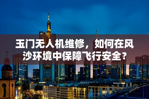 玉门无人机维修，如何在风沙环境中保障飞行安全？