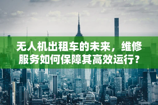 无人机出租车的未来，维修服务如何保障其高效运行？