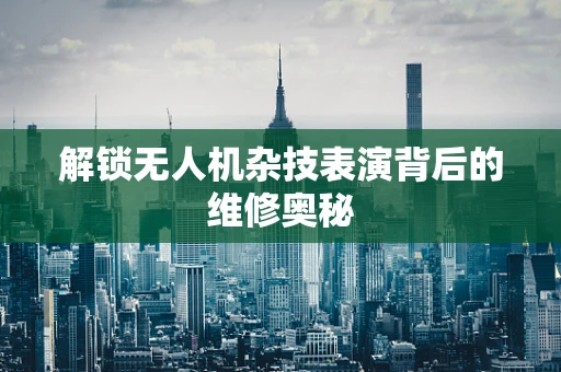 解锁无人机杂技表演背后的维修奥秘
