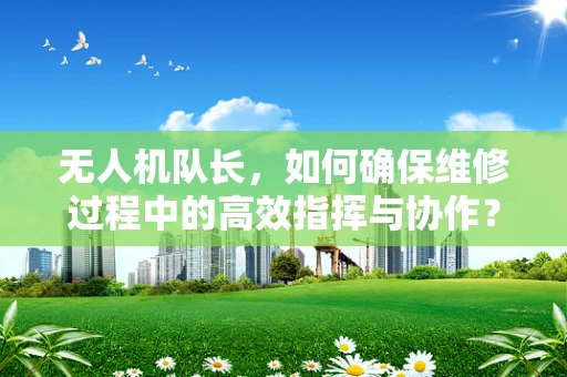 无人机队长，如何确保维修过程中的高效指挥与协作？