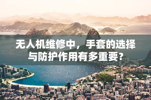 无人机维修中，手套的选择与防护作用有多重要？
