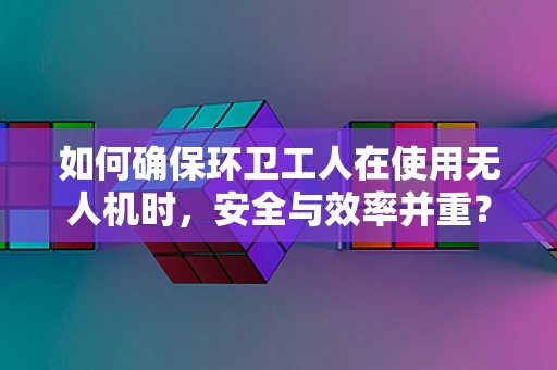 如何确保环卫工人在使用无人机时，安全与效率并重？