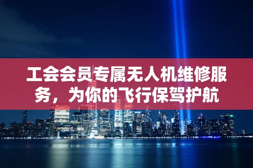 工会会员专属无人机维修服务，为你的飞行保驾护航