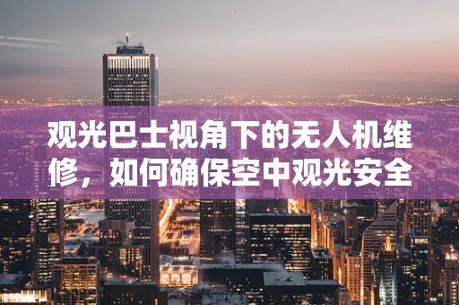 观光巴士视角下的无人机维修，如何确保空中观光安全无忧？