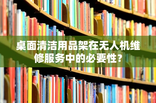 桌面清洁用品架在无人机维修服务中的必要性？