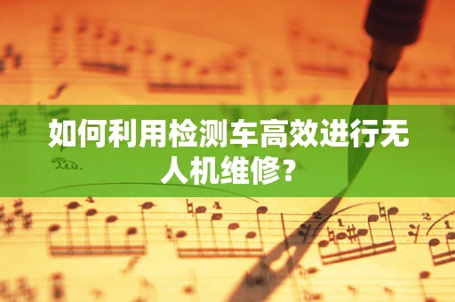 如何利用检测车高效进行无人机维修？