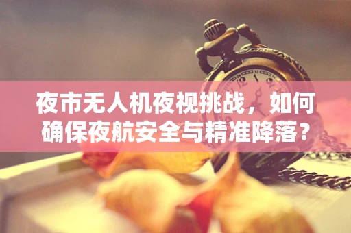 夜市无人机夜视挑战，如何确保夜航安全与精准降落？