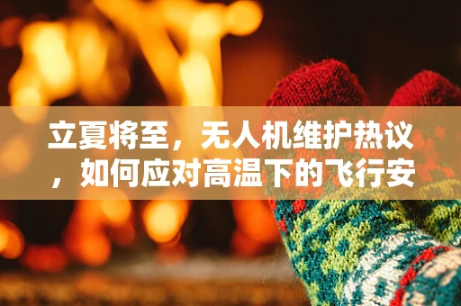 立夏将至，无人机维护热议，如何应对高温下的飞行安全？