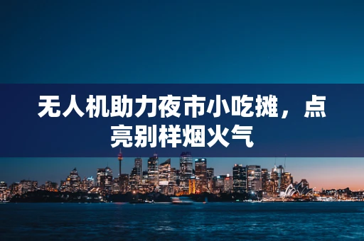无人机助力夜市小吃摊，点亮别样烟火气
