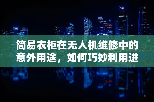 简易衣柜在无人机维修中的意外用途，如何巧妙利用进行临时存储？
