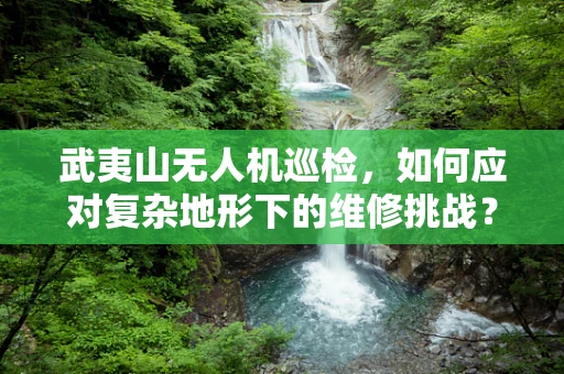武夷山无人机巡检，如何应对复杂地形下的维修挑战？