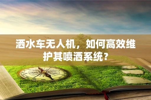 洒水车无人机，如何高效维护其喷洒系统？