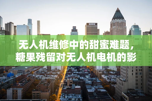 无人机维修中的甜蜜难题，糖果残留对无人机电机的影响及应对策略