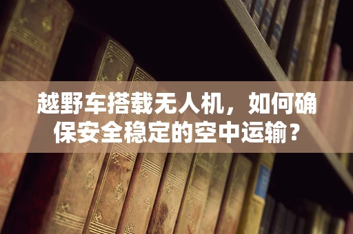 越野车搭载无人机，如何确保安全稳定的空中运输？