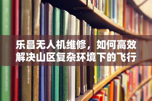 乐昌无人机维修，如何高效解决山区复杂环境下的飞行难题？