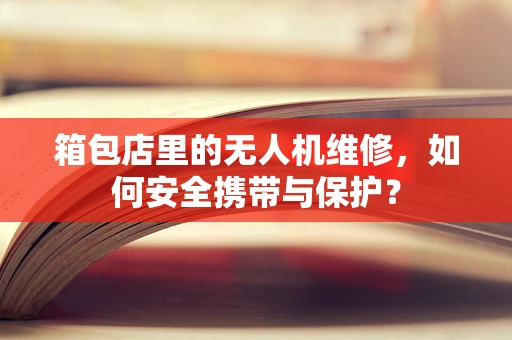箱包店里的无人机维修，如何安全携带与保护？