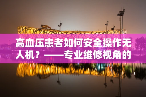 高血压患者如何安全操作无人机？——专业维修视角的解答