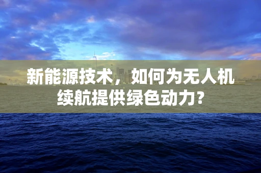 新能源技术，如何为无人机续航提供绿色动力？