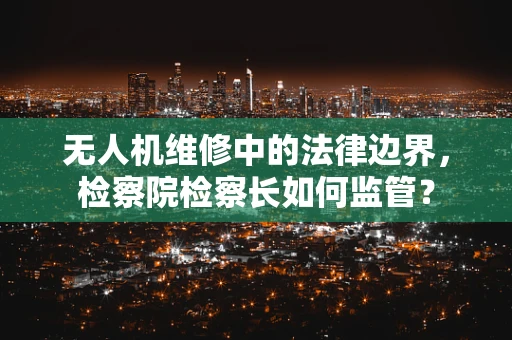 无人机维修中的法律边界，检察院检察长如何监管？
