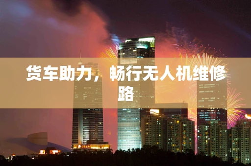 货车助力，畅行无人机维修路