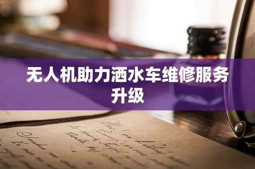 无人机助力洒水车维修服务升级