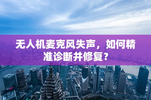 无人机麦克风失声，如何精准诊断并修复？