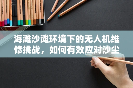 海滩沙滩环境下的无人机维修挑战，如何有效应对沙尘与潮湿？