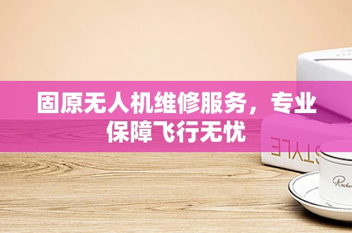 固原无人机维修服务，专业保障飞行无忧