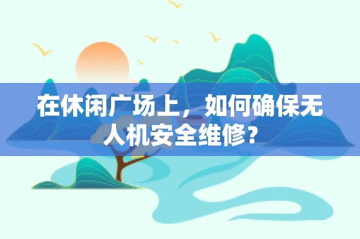 在休闲广场上，如何确保无人机安全维修？