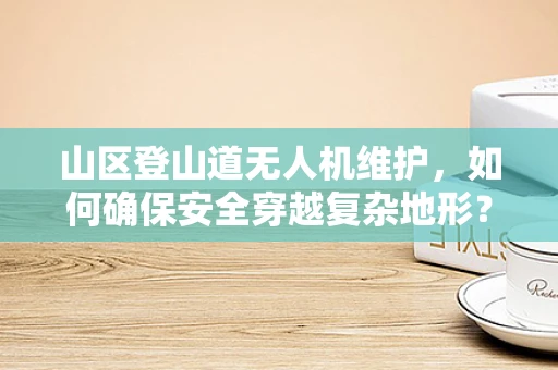 山区登山道无人机维护，如何确保安全穿越复杂地形？