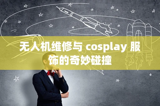 无人机维修与 cosplay 服饰的奇妙碰撞