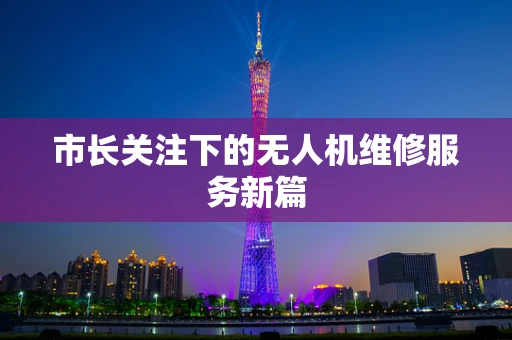 市长关注下的无人机维修服务新篇